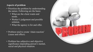 Aspects of problem
• Prioritize the problem by understanding
the nature. Following are the basis:
• What are the client wants and
needs.
• Worker’s judgement and possible
solution.
• What the agency is for and offer.
• Problem tend to create ‘chain reaction’
(cause and effect).
• Problem has subjective and objective
significance depending person’s mental,
social and physical situation.
 