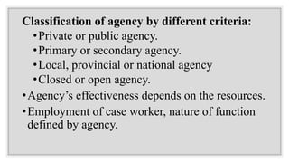 Classification of agency by different criteria:
•Private or public agency.
•Primary or secondary agency.
•Local, provincial or national agency
•Closed or open agency.
•Agency’s effectiveness depends on the resources.
•Employment of case worker, nature of function
defined by agency.
 