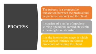 PROCESS
The process is a progressive
transaction between the professional
helper (case worker) and the client.
It consists of a series of problem-
solving operations carried on within
a meaningful relationship.
It is the intervention stage in which
case worker initiates the formal
procedure of helping the client.
 