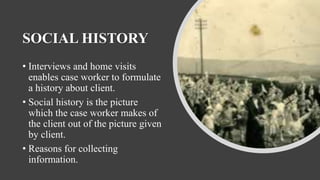 SOCIAL HISTORY
• Interviews and home visits
enables case worker to formulate
a history about client.
• Social history is the picture
which the case worker makes of
the client out of the picture given
by client.
• Reasons for collecting
information.
 