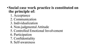 •Social case work practice is constituted on
the principle of:
1. Acceptance
2. Communication
3. Individualization
4. Non-judgmental Attitude
5. Controlled Emotional Involvement
6. Participation
7. Confidentiality
8. Self-awareness
 
