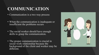 COMMUNICATION
• Communication is a two way process
• When the communication is inadequate or
insufficient the problems occurs
• The social worker should have enough
skills to grasp the communication.
• The proper communication is crucial in
social work relationship because the
background of the client and worker may be
different.
 