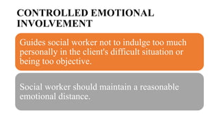 CONTROLLED EMOTIONAL
INVOLVEMENT
Guides social worker not to indulge too much
personally in the client's difficult situation or
being too objective.
Social worker should maintain a reasonable
emotional distance.
 