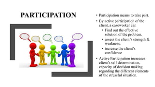 PARTICIPATION • Participation means to take part.
• By active participation of the
client, a caseworker can
• Find out the effective
solution of the problem.
• assess the client’s strength &
weakness.
• increase the client’s
confidence
• Active Participation increases
client’s self determination,
capacity of decision making
regarding the different elements
of the stressful situation.
 