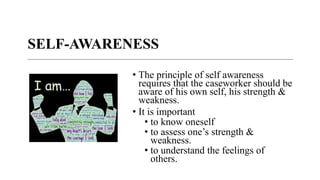 SELF-AWARENESS
• The principle of self awareness
requires that the caseworker should be
aware of his own self, his strength &
weakness.
• It is important
• to know oneself
• to assess one’s strength &
weakness.
• to understand the feelings of
others.
 