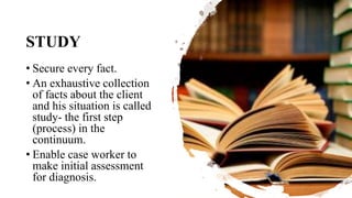 STUDY
• Secure every fact.
• An exhaustive collection
of facts about the client
and his situation is called
study- the first step
(process) in the
continuum.
• Enable case worker to
make initial assessment
for diagnosis.
 