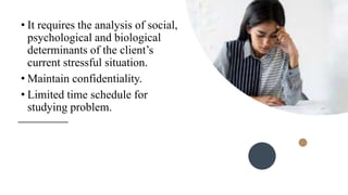 • It requires the analysis of social,
psychological and biological
determinants of the client’s
current stressful situation.
• Maintain confidentiality.
• Limited time schedule for
studying problem.
 