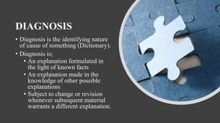 DIAGNOSIS
• Diagnosis is the identifying nature
of cause of something (Dictionary).
• Diagnosis is;
• An explanation formulated in
the light of known facts
• An explanation made in the
knowledge of other possible
explanations
• Subject to change or revision
whenever subsequent material
warrants a different explanation.
 