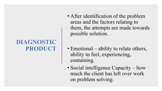 DIAGNOSTIC
PRODUCT
• After identification of the problem
areas and the factors relating to
them, the attempts are made towards
possible solution.
• Emotional – ability to relate others,
ability to feel, experiencing,
containing.
• Social intelligence Capacity – how
much the client has left over work
on problem solving.
 