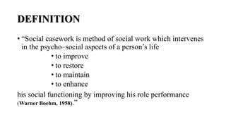 DEFINITION
• “Social casework is method of social work which intervenes
in the psycho–social aspects of a person’s life
• to improve
• to restore
• to maintain
• to enhance
his social functioning by improving his role performance
(Warner Boehm, 1958).”
 