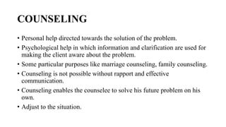 COUNSELING
• Personal help directed towards the solution of the problem.
• Psychological help in which information and clarification are used for
making the client aware about the problem.
• Some particular purposes like marriage counseling, family counseling.
• Counseling is not possible without rapport and effective
communication.
• Counseling enables the counselee to solve his future problem on his
own.
• Adjust to the situation.
 