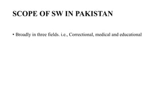 SCOPE OF SW IN PAKISTAN
• Broadly in three fields. i.e., Correctional, medical and educational
 