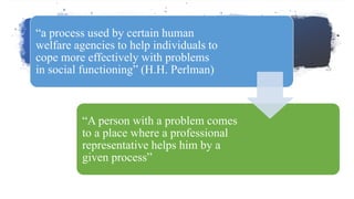 “a process used by certain human
welfare agencies to help individuals to
cope more effectively with problems
in social functioning” (H.H. Perlman)
“A person with a problem comes
to a place where a professional
representative helps him by a
given process”
 