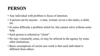PERSON
• Any individual with problem is focus of attention.
• A person can be anyone – a man, woman, (even a she male), a child,
etc.
• In some difficulty a problem which he /she cannot solve without some
help.
• Such person is referred as “client”.
• He may voluntarily come, or may be referred to the agency by some
other institutions.
• Basic assumptions of social case work is that each individual is
different from others.
 