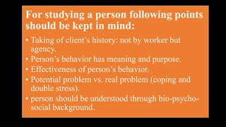 For studying a person following points
should be kept in mind:
• Taking of client’s history: not by worker but
agency.
• Person’s behavior has meaning and purpose.
• Effectiveness of person’s behavior.
• Potential problem vs. real problem (coping and
double stress).
• person should be understood through bio-psycho-
social background.
 