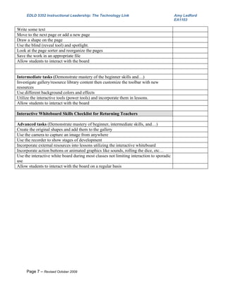 EDLD 5352 Instructional Leadership: The Technology Link                               Amy Ledford
                                                                                           EA1103

Write some text
Move to the next page or add a new page
Draw a shape on the page
Use the blind (reveal tool) and spotlight.
Look at the page sorter and reorganize the pages
Save the work in an appropriate file
Allow students to interact with the board


Intermediate tasks (Demonstrate mastery of the beginner skills and…)
Investigate gallery/resource library content then customize the toolbar with new
resources
Use different background colors and effects
Utilize the interactive tools (power tools) and incorporate them in lessons.
Allow students to interact with the board

Interactive Whiteboard Skills Checklist for Returning Teachers

Advanced tasks (Demonstrate mastery of beginner, intermediate skills, and…)
Create the original shapes and add them to the gallery
Use the camera to capture an image from anywhere
Use the recorder to show stages of development
Incorporate external resources into lessons utilizing the interactive whiteboard
Incorporate action buttons or animated graphics like sounds, rolling the dice, etc…
Use the interactive white board during most classes not limiting interaction to sporadic
use
Allow students to interact with the board on a regular basis




     Page 7 – Revised October 2009
 