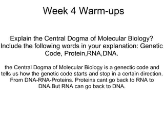 Week 4 Warm-ups Explain the Central Dogma of Molecular Biology? Include the following words in your explanation: Genetic Code, Protein,RNA,DNA. the Central Dogma of Molecular Biology is a genectic code and tells us how the genetic code starts and stop in a certain direction. From DNA-RNA-Proteins. Proteins cant go back to RNA to DNA.But RNA can go back to DNA. 