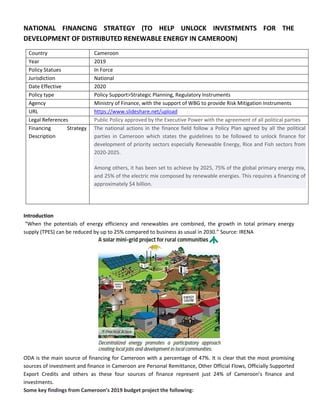 NATIONAL FINANCING STRATEGY (TO HELP UNLOCK INVESTMENTS FOR THE
DEVELOPMENT OF DISTRIBUTED RENEWABLE ENERGY IN CAMEROON)
Country Cameroon
Year 2019
Policy Statues In Force
Jurisdiction National
Date Effective 2020
Policy type Policy Support>Strategic Planning, Regulatory Instruments
Agency Ministry of Finance, with the support of WBG to provide Risk Mitigation Instruments
URL https://www.slideshare.net/upload
Legal References Public Policy approved by the Executive Power with the agreement of all political parties
Financing Strategy
Description
The national actions in the finance field follow a Policy Plan agreed by all the political
parties in Cameroon which states the guidelines to be followed to unlock finance for
development of priority sectors especially Renewable Energy, Rice and Fish sectors from
2020-2025.
Among others, it has been set to achieve by 2025, 75% of the global primary energy mix,
and 25% of the electric mix composed by renewable energies. This requires a financing of
approximately $4 billion.
Introduction
“When the potentials of energy efficiency and renewables are combined, the growth in total primary energy
supply (TPES) can be reduced by up to 25% compared to business as usual in 2030.” Source: IRENA
ODA is the main source of financing for Cameroon with a percentage of 47%. It is clear that the most promising
sources of investment and finance in Cameroon are Personal Remittance, Other Official Flows, Officially Supported
Export Credits and others as these four sources of finance represent just 24% of Cameroon’s finance and
investments.
Some key findings from Cameroon’s 2019 budget project the following:
 