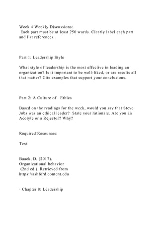 Week 4 Weekly Discussions:
Each part must be at least 250 words. Clearly label each part
and list references.
Part 1: Leadership Style
What style of leadership is the most effective in leading an
organization? Is it important to be well-liked, or are results all
that matter? Cite examples that support your conclusions.
Part 2: A Culture of Ethics
Based on the readings for the week, would you say that Steve
Jobs was an ethical leader? State your rationale. Are you an
Acolyte or a Rejector? Why?
Required Resources:
Text
Baack, D. (2017).
Organizational behavior
(2nd ed.). Retrieved from
https://ashford.content.edu
· Chapter 8: Leadership
 