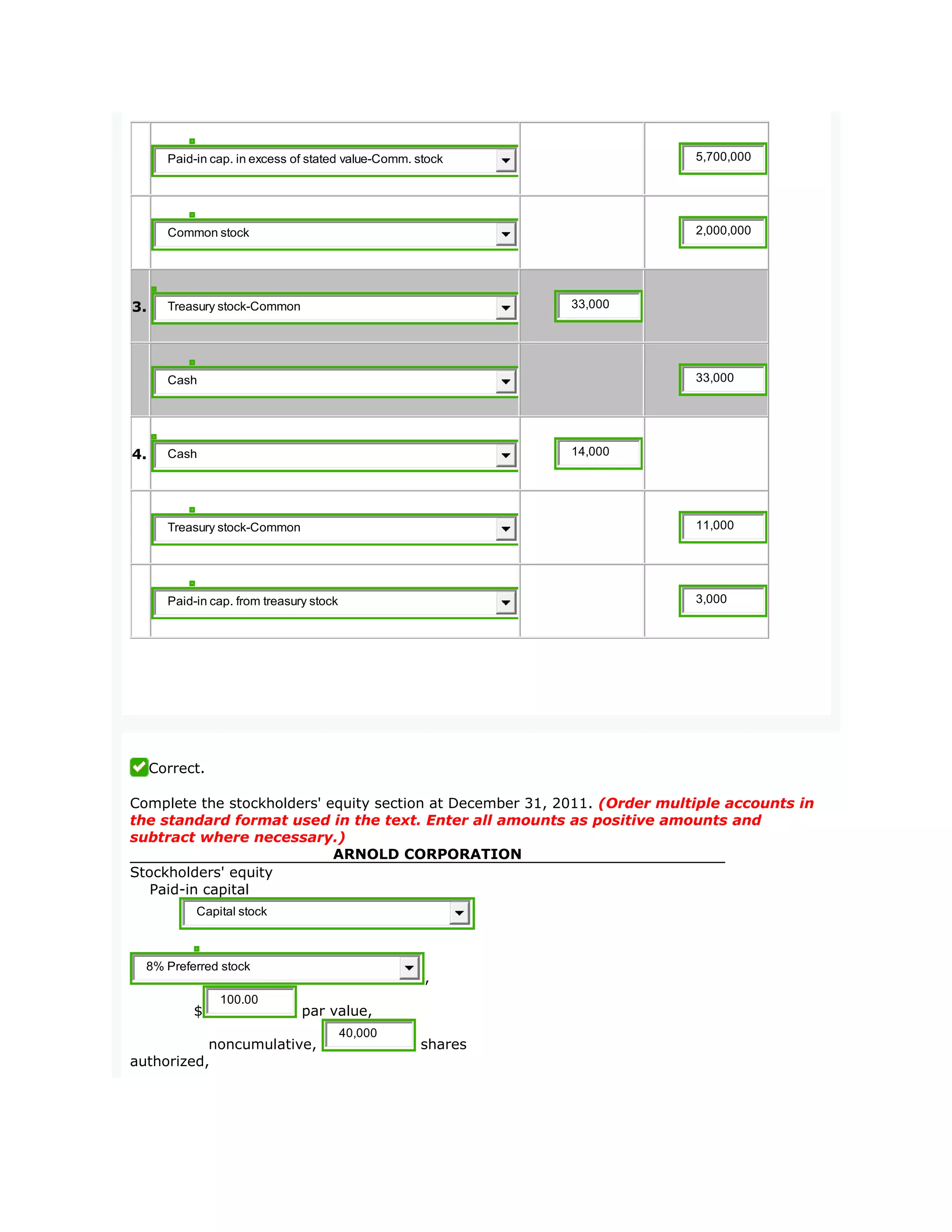 Paid-in cap. in excess of stated value-Comm. stock 5,700,000
Common stock 2,000,000
3. Treasury stock-Common 33,000
Cash 33,000
4. Cash 14,000
Treasury stock-Common 11,000
Paid-in cap. from treasury stock 3,000
Correct.
Complete the stockholders' equity section at December 31, 2011. (Order multiple accounts in
the standard format used in the text. Enter all amounts as positive amounts and
subtract where necessary.)
ARNOLD CORPORATION
Stockholders' equity
Paid-in capital
Capital stock
8% Preferred stock
,
$
100.00
par value,
noncumulative,
40,000
shares
authorized,
 
