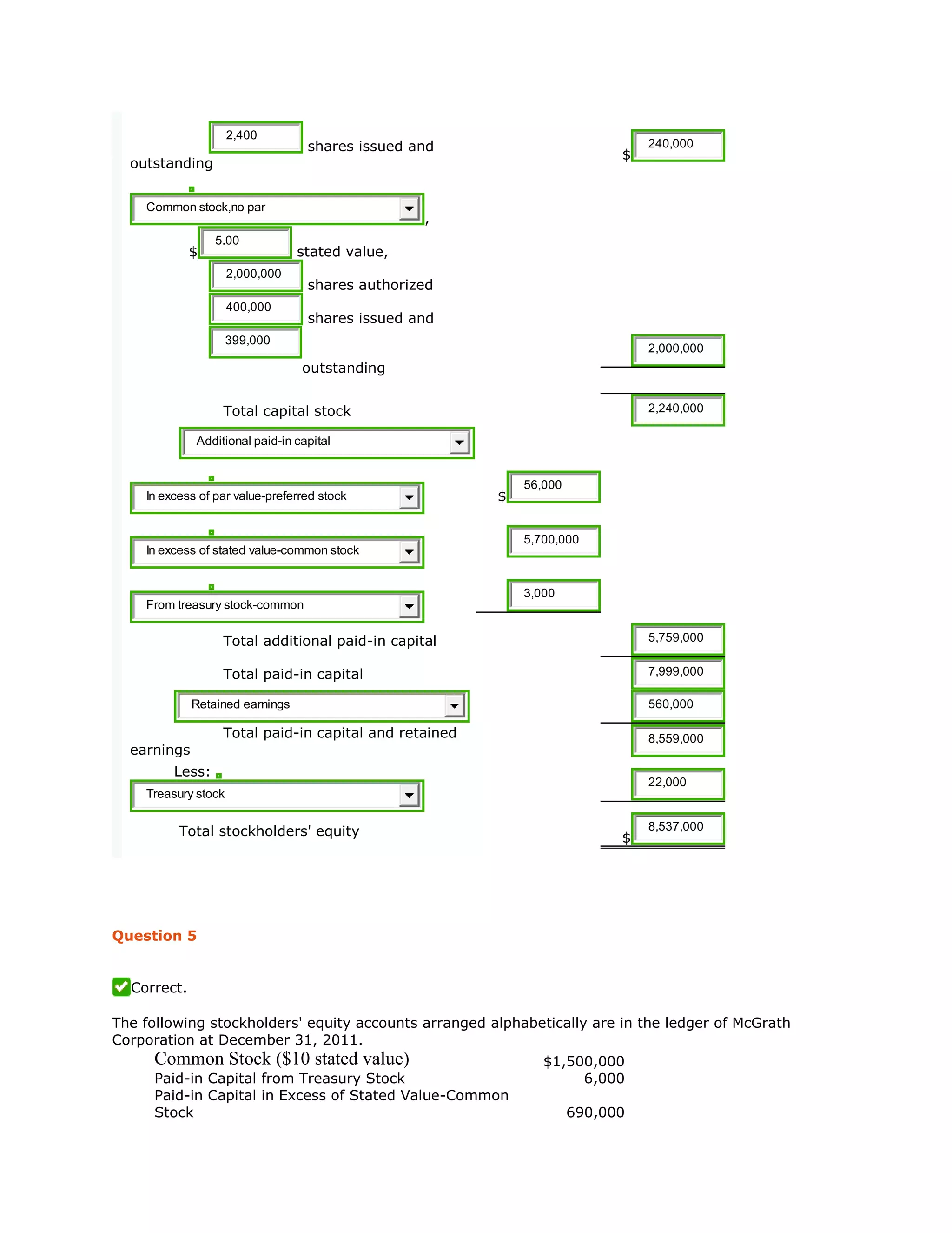 2,400
shares issued and
outstanding
$
240,000
Common stock,no par
,
$
5.00
stated value,
2,000,000
shares authorized
400,000
shares issued and
399,000
outstanding
2,000,000
Total capital stock 2,240,000
Additional paid-in capital
In excess of par value-preferred stock $
56,000
In excess of stated value-common stock
5,700,000
From treasury stock-common
3,000
Total additional paid-in capital 5,759,000
Total paid-in capital 7,999,000
Retained earnings 560,000
Total paid-in capital and retained
earnings
8,559,000
Less:
Treasury stock
22,000
Total stockholders' equity $
8,537,000
Question 5
Correct.
The following stockholders' equity accounts arranged alphabetically are in the ledger of McGrath
Corporation at December 31, 2011.
Common Stock ($10 stated value) $1,500,000
Paid-in Capital from Treasury Stock 6,000
Paid-in Capital in Excess of Stated Value-Common
Stock 690,000
 