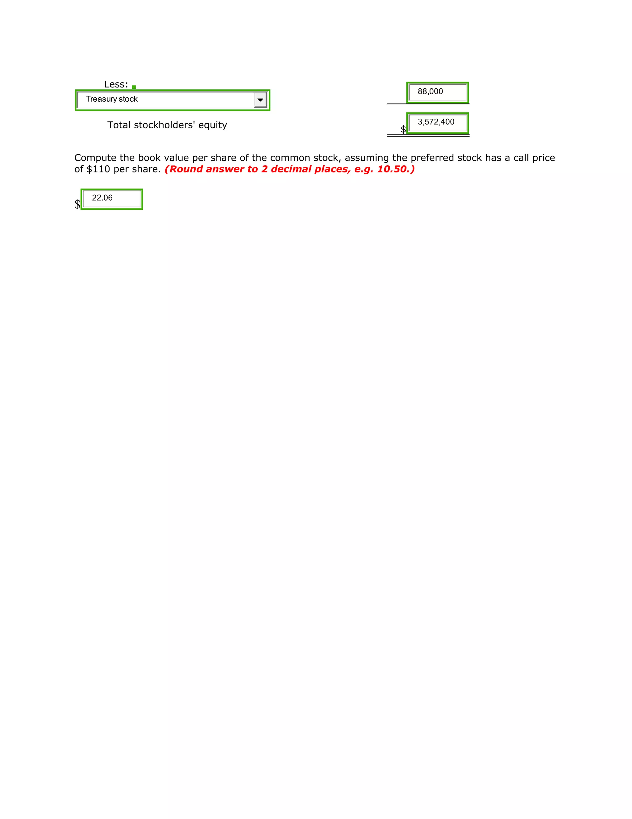 Less:
Treasury stock
88,000
Total stockholders' equity $
3,572,400
Compute the book value per share of the common stock, assuming the preferred stock has a call price
of $110 per share. (Round answer to 2 decimal places, e.g. 10.50.)
$
22.06
 