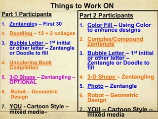 Things to Work ON
Part 1 Participants
1. Zentangles – First 30
2. Doodling – 12 + 2 collages
3. Bubble Letter – 1st initial
or other letter – Zentangle
or Doodle to fill
4. Uncoloring Book
Completion
5. 3-D Shape – Zentangling –
OPTIONAL
6. Robot – Geometric
Design
7. YOU - Cartoon Style –
mixed media–
Part 2 Participants
1. Color Fill – Using Color
to enhance designs
2. Complex/Compound
Zentangle
3. Bubble Letter – 1st initial
or other letter –
Zentangle or Doodle to
fill
4. 3-D Shape – Zentangling
5. Photo – Zentangle
6. Robot – Geometric
Design
7. YOU – Cartoon Style –
mixed media
 