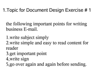 1.Topic for Document Design Exercise # 1

 the following important points for writing
 business E-mail.
 1.write subject simply
 2.write simple and easy to read content for
 reader
 3.get important point
 4,write sign
 5,go over again and again before sending.
 
