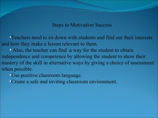 Steps to Motivation Success Teachers need to sit down with students and find out their interests and how they make a lesson relevant to them. Also, the teacher can find  a way for the student to obtain independence and competence by allowing the student to show their mastery of the skill in alternative ways by giving a choice of assessment when possible. Use positive classroom language. Create a safe and inviting classroom environment. 