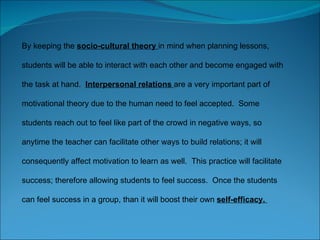 By keeping the  socio-cultural theory  in mind when planning lessons, students will be able to interact with each other and become engaged with the task at hand.  Interpersonal relations  are a very important part of motivational theory due to the human need to feel accepted.  Some students reach out to feel like part of the crowd in negative ways, so anytime the teacher can facilitate other ways to build relations; it will consequently affect motivation to learn as well.  This practice will facilitate success; therefore allowing students to feel success.  Once the students can feel success in a group, than it will boost their own  self-efficacy.  