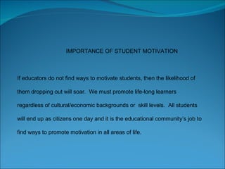 IMPORTANCE OF STUDENT MOTIVATION If educators do not find ways to motivate students, then the likelihood of them dropping out will soar.  We must promote life-long learners regardless of cultural/economic backgrounds or  skill levels.  All students will end up as citizens one day and it is the educational community’s job to find ways to promote motivation in all areas of life.  