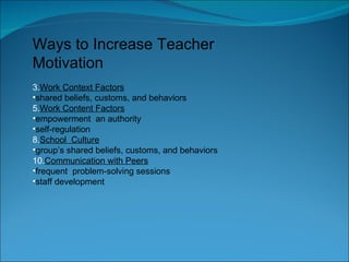 Ways to Increase Teacher Motivation Work Context Factors shared beliefs, customs, and behaviors Work Content Factors empowerment  an authority self-regulation School  Culture group’s shared beliefs, customs, and behaviors Communication with Peers frequent  problem-solving sessions staff development 