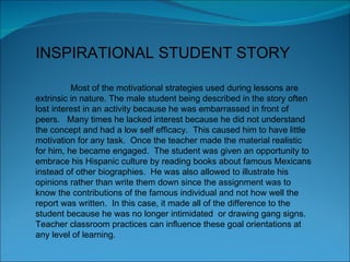 INSPIRATIONAL STUDENT STORY Most of the motivational strategies used during lessons are extrinsic in nature. The male student being described in the story often lost interest in an activity because he was embarrassed in front of peers.  Many times he lacked interest because he did not understand the concept and had a low self efficacy.  This caused him to have little motivation for any task.  Once the teacher made the material realistic for him, he became engaged.  The student was given an opportunity to embrace his Hispanic culture by reading books about famous Mexicans instead of other biographies.  He was also allowed to illustrate his opinions rather than write them down since the assignment was to know the contributions of the famous individual and not how well the report was written.  In this case, it made all of the difference to the student because he was no longer intimidated  or drawing gang signs.  Teacher classroom practices can influence these goal orientations at any level of learning.  