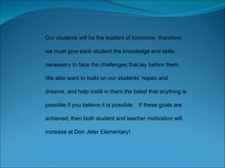 Our students will be the leaders of tomorrow; therefore, we must give each student the knowledge and skills necessary to face the challenges that lay before them. We also want to build on our students' hopes and dreams, and help instill in them the belief that anything is possible if you believe it is possible.  If these goals are achieved, then both student and teacher motivation will increase at Don Jeter Elementary! 