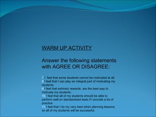 WARM UP ACTIVITY Answer the following statements with AGREE OR DISAGREE: I  feel that some students cannot be motivated at all. I feel that I can play an integral part of motivating my students. I feel that extrinsic rewards  are the best way to motivate my students. I feel that all of my students should be able to perform well on standardized tests if I provide a lot of practice I feel that I do my very best when planning lessons, so all of my students will be successful. 