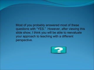 Most of you probably answered most of these questions with “YES.”  However, after viewing this  slide show, I think you will be able to reevaluate your approach to teaching with a different perspective. 