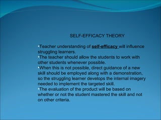 SELF-EFFICACY THEORY Teacher understanding of  self-efficacy  will influence struggling learners.  The teacher should allow the students to work with other students whenever possible.  When this is not possible, direct guidance of a new skill should be employed along with a demonstration, so the struggling learner develops the internal imagery needed to implement the targeted skill.  The evaluation of the product will be based on whether or not the student mastered the skill and not on other criteria.  