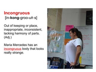 Incongruous  [in- kong -groo- uh   s] Out of keeping or place, inappropriate, inconsistent, lacking harmony of parts.  (Adj.) Maria Mercedes has an   incongruous   body that looks really strange. 