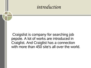 introduction
Craigslist is company for searching job
pepole. A lot of works are introduced in
Craiglist. And Craiglist has a connection
with more than 450 site's all over the world.
 