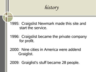 history
1995: Craigslist Newmark made this site and
start the service.
1996: Craigslist became the private company
for profit.
2000: Nine cities in America were addend
Graiglist.
2009: Graiglist's stuff became 28 people.
 