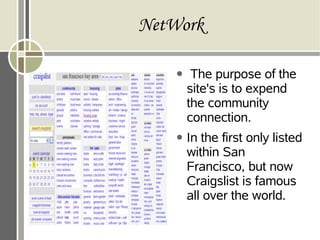NetWork
● The purpose of the
site's is to expend
the community
connection.
● In the first only listed
within San
Francisco, but now
Craigslist is famous
all over the world.
 