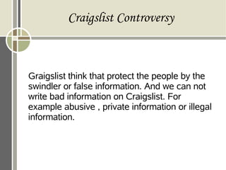 Craigslist Controversy
Graigslist think that protect the people by the
swindler or false information. And we can not
write bad information on Craigslist. For
example abusive , private information or illegal
information.
 