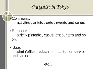 Craigslist in Tokyo
• Community
activites , artists , pets , events and so on.
• Personals
strictly platonic , casual encounters and so
on.
• Jobs
admin/office , education , customer service
and so on.
etc...
 