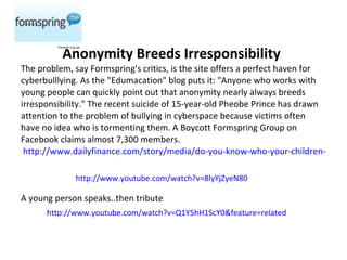   Anonymity Breeds Irresponsibility The problem, say Formspring's critics, is the site offers a perfect haven for cyberbulllying. As the "Edumacation" blog puts it: "Anyone who works with young people can quickly point out that anonymity nearly always breeds irresponsibility." The recent suicide of 15-year-old Pheobe Prince has drawn attention to the problem of bullying in cyberspace because victims often have no idea who is tormenting them. A Boycott Formspring Group on Facebook claims almost 7,300 members.  http://www.dailyfinance.com/story/media/do-you-know-who-your-children-are-online-formsprings-raunchy-f/19452194/?a_dgi=aolshare_email  A young person speaks..then tribute http://www.youtube.com/watch?v=8lyYjZyeN80 http://www.youtube.com/watch?v=Q1Y5hH1ScY0&feature=related 