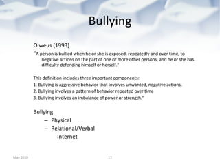 Bullying Olweus (1993) “ A person is bullied when he or she is exposed, repeatedly and over time, to negative actions on the part of one or more other persons, and he or she has difficulty defending himself or herself." This definition includes three important components: 1. Bullying is aggressive behavior that involves unwanted, negative actions. 2. Bullying involves a pattern of behavior repeated over time 3. Bullying involves an imbalance of power or strength.” Bullying  Physical  Relational/Verbal -Internet May 2010 