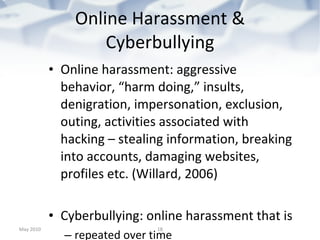 Online Harassment & Cyberbullying Online harassment: aggressive behavior, “harm doing,” insults, denigration, impersonation, exclusion, outing, activities associated with hacking – stealing information, breaking into accounts, damaging websites, profiles etc. (Willard, 2006) Cyberbullying: online harassment that is  repeated over time  Involves a power imbalance between a perpetrator and a victim. Power imbalance may be differences in online skills. Other complicating factor -- perpetrators are also often victims, sometimes online, sometimes elsewhere. Internet bullying can be particularly hard to disentangle. (Willard, 2006) May 2010 