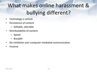 What makes online harassment & bullying different? Technology is vehicle Persistence of content Editable, alterable Distributability of content Speed  Breadth Dis-inhibition over computer-mediated communication Invasive May 2010 