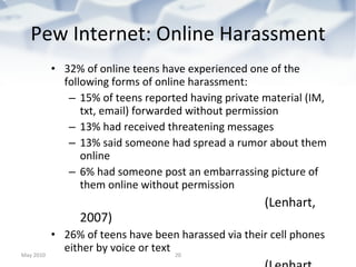 Pew Internet: Online Harassment 32% of online teens have experienced one of the following forms of online harassment: 15% of teens reported having private material (IM, txt, email) forwarded without permission 13% had received threatening messages 13% said someone had spread a rumor about them online 6% had someone post an embarrassing picture of them online without permission (Lenhart, 2007) 26% of teens have been harassed via their cell phones either by voice or text (Lenhart, 2010) May 2010 