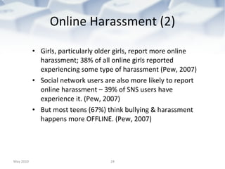Online Harassment (2) Girls, particularly older girls, report more online harassment; 38% of all online girls reported experiencing some type of harassment (Pew, 2007) Social network users are also more likely to report online harassment – 39% of SNS users have experience it. (Pew, 2007)  But most teens (67%) think bullying & harassment happens more OFFLINE. (Pew, 2007) May 2010 