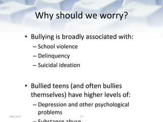 Why should we worry? Bullying is broadly associated with: School violence Delinquency Suicidal ideation Bullied teens (and often bullies themselves) have higher levels of: Depression and other psychological problems  Substance abuse  Delinquency / School avoidance Weapon-carrying Poor parent/caregiver relationships Offline victimization/sexual abuse/physical abuse May 2010 